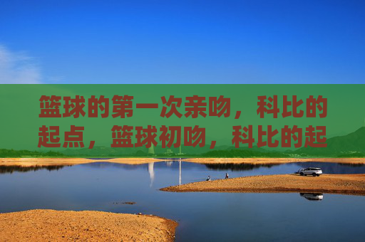 篮球的第一次亲吻,科比的起点,篮球初吻,科比的起点