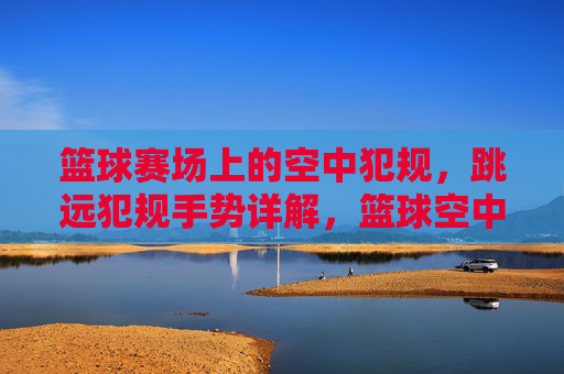 篮球赛场上的空中犯规,跳远犯规手势详解,篮球空中犯规与跳远犯规手势详解