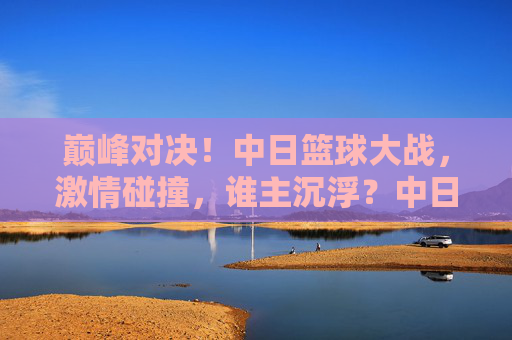 巅峰对决!中日篮球大战,激情碰撞,谁主沉浮?中日篮球巅峰对决,激情碰撞,谁主沉浮?