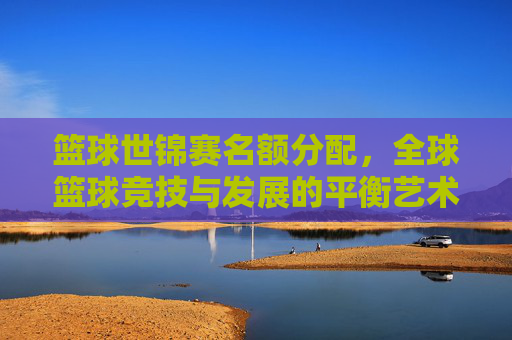 篮球世锦赛名额分配,全球篮球竞技与发展的平衡艺术,篮球世锦赛名额分配,全球篮球竞技与发展的平衡艺术