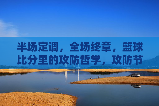 半场定调,全场终章,篮球比分里的攻防哲学,攻防节奏,半场定调与全场终章的篮球哲学