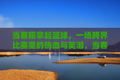 当客服拿起篮球,一场跨界比赛里的热血与笑泪,当客服拿起篮球,热血与笑泪的跨界赛场