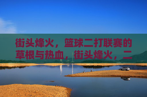 街头烽火，篮球二打联赛的草根与热血，街头烽火，二打联赛的草根热血