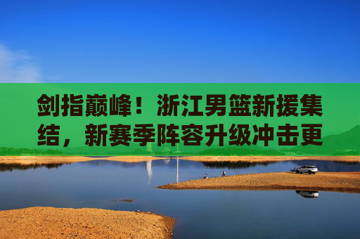剑指巅峰!浙江男篮新援集结,新赛季阵容升级冲击更高目标,浙江男篮新援集结阵容升级 剑指巅峰冲击更高目标