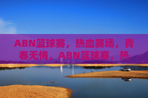 ABN篮球赛,热血赛场,青春无悔,ABN篮球赛,热血赛场,青春无悔