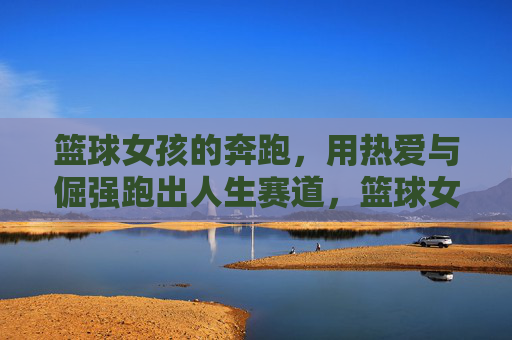 篮球女孩的奔跑，用热爱与倔强跑出人生赛道，篮球女孩，热爱倔强奔跑人生赛道