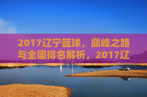 2017辽宁篮球，巅峰之路与全国排名解析，2017辽宁篮球，巅峰之路与全国排名解析