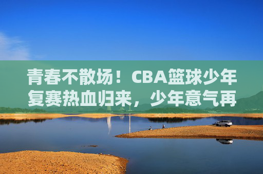青春不散场!CBA篮球少年复赛热血归来,少年意气再燃赛场,青春不散场!CBA篮球少年复赛热血归来