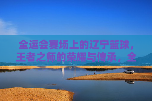 全运会赛场上的辽宁篮球，王者之师的荣耀与传承，全运会辽宁篮球，王者之师的荣耀与传承