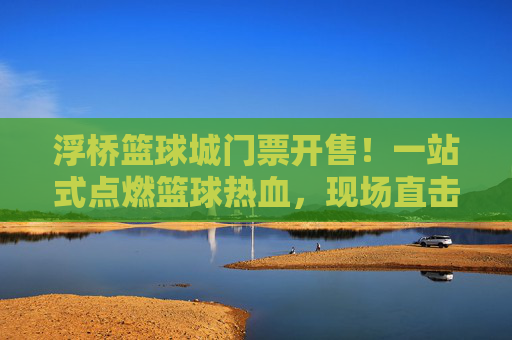 浮桥篮球城门票开售！一站式点燃篮球热血，现场直击青春风暴，浮桥篮球城门票开售！点燃篮球热血，直击青春风暴