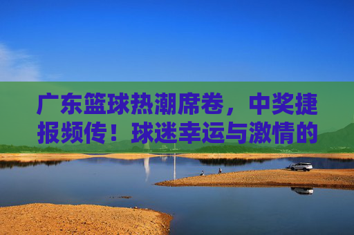 广东篮球热潮席卷,中奖捷报频传!球迷幸运与激情的双重奏,广东篮球热潮,中奖捷报频传,球迷幸运与激情的双重奏
