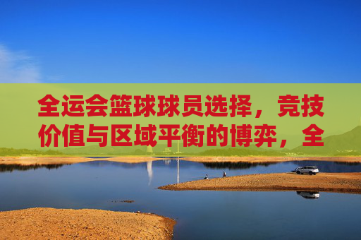 全运会篮球球员选择,竞技价值与区域平衡的博弈,全运会篮球球员选择,竞技价值与区域平衡的博弈