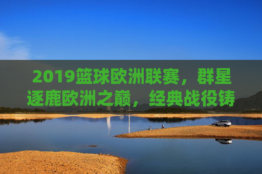 2019篮球欧洲联赛，群星逐鹿欧洲之巅，经典战役铸就永恒，2019篮球欧洲联赛，群星逐鹿之巅，经典铸就永恒