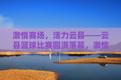 激情赛场,活力云县——云县篮球比赛圆满落幕,激情赛场,活力云县——云县篮球比赛圆满落幕