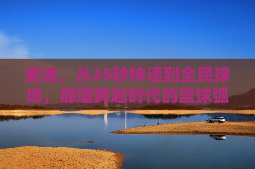 麦迪，从35秒神话到全民球场，那道跨越时代的篮球弧线，麦迪，35秒神话铸就的跨越时代篮球弧线