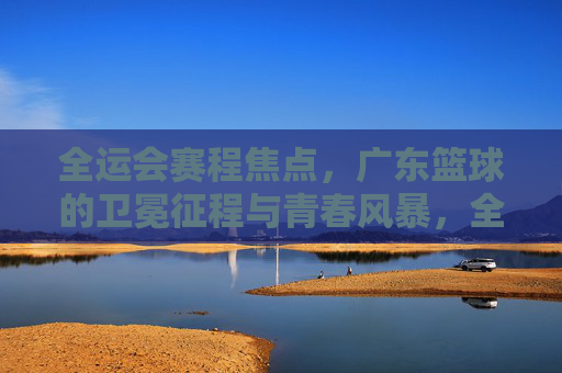 全运会赛程焦点,广东篮球的卫冕征程与青春风暴,全运会焦点,广东篮球卫冕征程与青春风暴