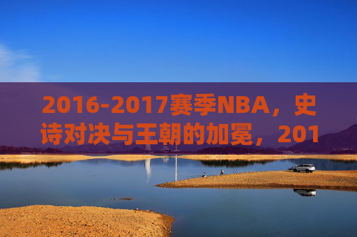 2016-2017赛季NBA,史诗对决与王朝的加冕,2016-2017赛季NBA,史诗对决铸就王朝加冕