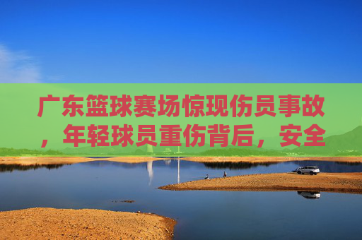 广东篮球赛场惊现伤员事故,年轻球员重伤背后,安全警钟长鸣,广东篮球赛场重伤事故敲响安全警钟