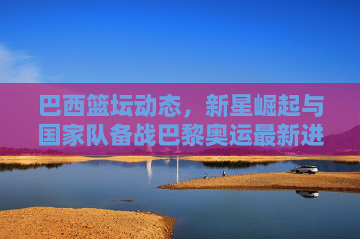 巴西篮坛动态，新星崛起与国家队备战巴黎奥运最新进展，巴西篮坛新星崛起与国家队备战巴黎奥运最新进展