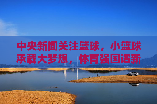 中央新闻关注篮球,小篮球承载大梦想,体育强国谱新篇,小篮球承载大梦想,体育强国谱新篇