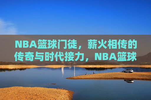 NBA篮球门徒，薪火相传的传奇与时代接力，NBA篮球门徒，薪火相传的传奇接力