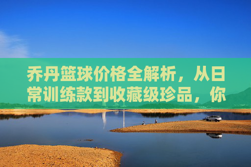 乔丹篮球价格全解析,从日常训练款到收藏级珍品,你了解多少?乔丹篮球价格全解析,从日常训练款到收藏级珍品