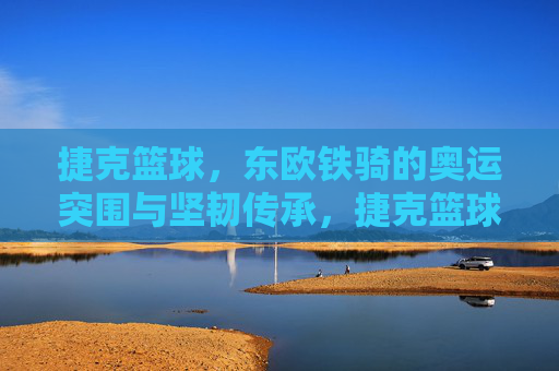 捷克篮球,东欧铁骑的奥运突围与坚韧传承,捷克篮球,东欧铁骑的奥运突围与坚韧传承