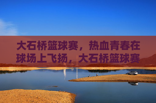 大石桥篮球赛，热血青春在球场上飞扬，大石桥篮球赛，热血青春飞扬