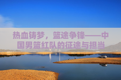热血铸梦,篮途争锋——中国男篮红队的征途与担当