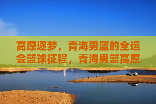 高原逐梦,青海男篮的全运会篮球征程,青海男篮高原逐梦全运征程