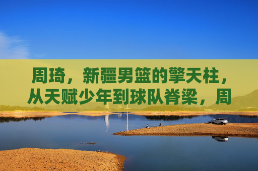 周琦，新疆男篮的擎天柱，从天赋少年到球队脊梁，周琦，新疆男篮擎天柱，从天赋少年到球队脊梁