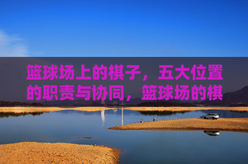 篮球场上的棋子,五大位置的职责与协同,篮球场的棋子,五大位置的职责与协同
