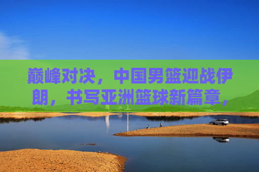 巅峰对决，中国男篮迎战伊朗，书写亚洲篮球新篇章，巅峰对决，中国男篮战伊朗，书写亚洲篮球新篇章