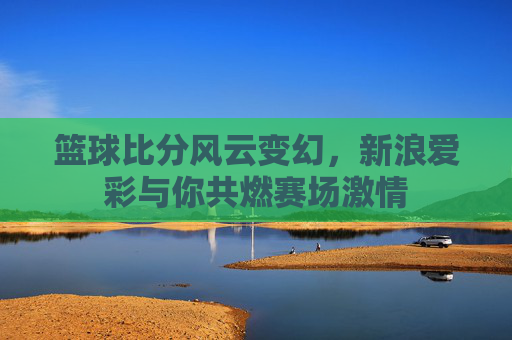 篮球比分风云变幻,新浪爱彩与你共燃赛场激情