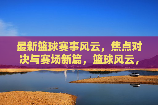 最新篮球赛事风云，焦点对决与赛场新篇，篮球风云，焦点对决开启赛场新篇