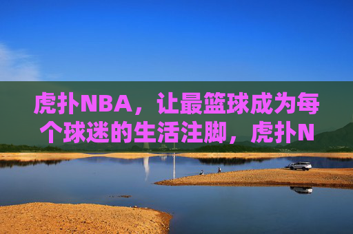 虎扑NBA,让最篮球成为每个球迷的生活注脚,虎扑NBA,让最篮球融入球迷生活