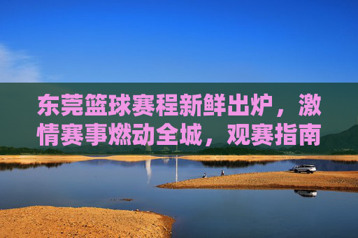 东莞篮球赛程新鲜出炉，激情赛事燃动全城，观赛指南速速收藏！东莞篮球赛程新鲜出炉！观赛指南速收藏