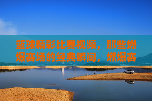 篮球精彩比赛视频，那些燃爆赛场的经典瞬间，燃爆赛场的篮球经典瞬间