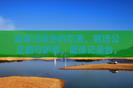 篮球记录台的职责,赛场公正的守护者,篮球记录台,赛场公正的守护者