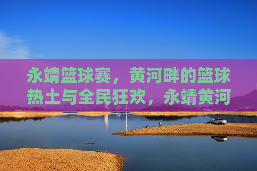 永靖篮球赛,黄河畔的篮球热土与全民狂欢,永靖黄河畔,篮球热土全民狂欢