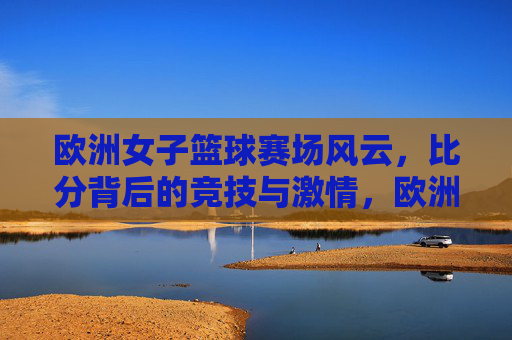 欧洲女子篮球赛场风云，比分背后的竞技与激情，欧洲女子篮球赛场风云，比分背后的竞技与激情