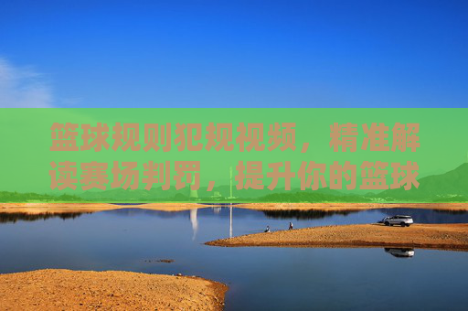 篮球规则犯规视频,精准解读赛场判罚,提升你的篮球认知,篮球规则犯规视频,精准解读赛场判罚,提升篮球认知