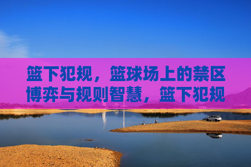 篮下犯规,篮球场上的禁区博弈与规则智慧,篮下犯规,禁区博弈与规则智慧