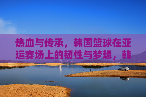 热血与传承,韩国篮球在亚运赛场上的韧性与梦想,韩国篮球亚运征途,热血韧劲,传承逐梦