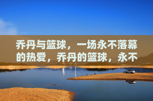 乔丹与篮球，一场永不落幕的热爱，乔丹的篮球，永不落幕的热爱