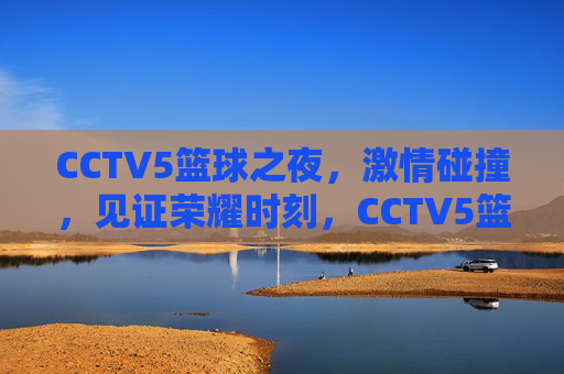 CCTV5篮球之夜，激情碰撞，见证荣耀时刻，CCTV5篮球之夜，燃情碰撞，见证荣耀