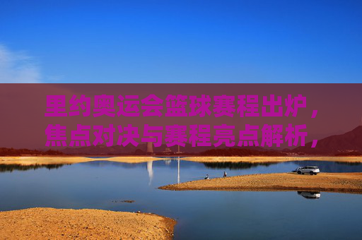 里约奥运会篮球赛程出炉，焦点对决与赛程亮点解析，里约奥运会篮球赛程出炉，焦点对决与赛程亮点解析