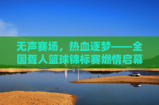 无声赛场,热血逐梦——全国聋人篮球锦标赛燃情启幕