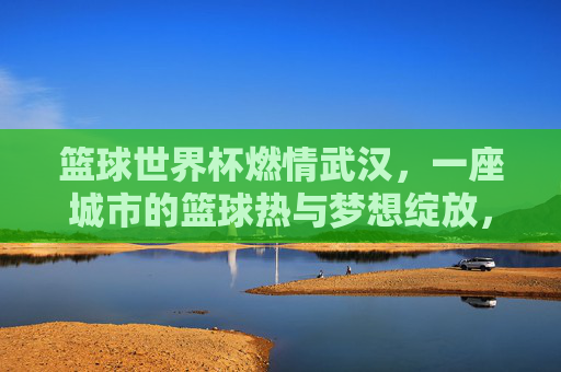 篮球世界杯燃情武汉，一座城市的篮球热与梦想绽放，篮球世界杯燃情武汉，篮球热与梦想绽放