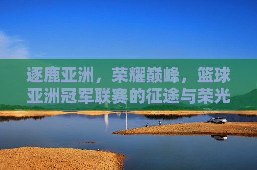 逐鹿亚洲，荣耀巅峰，篮球亚洲冠军联赛的征途与荣光，逐鹿亚洲巅峰，篮球亚洲冠军联赛荣耀征途